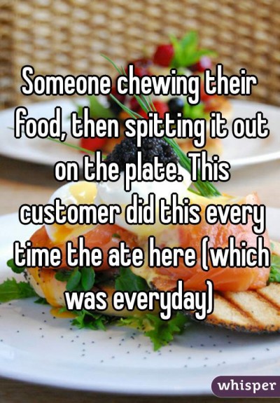 Someone chewing their food, then spitting it out on the plate. This customer did this every time the ate here (which was everyday)