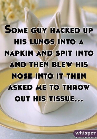 Some guy hacked up his lungs into a napkin and spit into and then blew his nose into it then asked me to throw out his tissue...