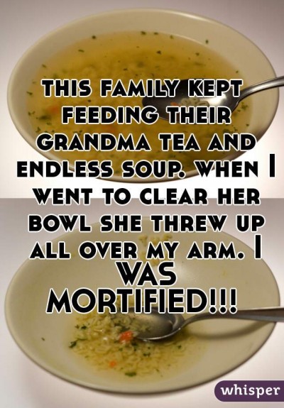 this family kept feeding their grandma tea and endless soup. when I went to clear her bowl she threw up all over my arm. I WAS MORTIFIED!!!